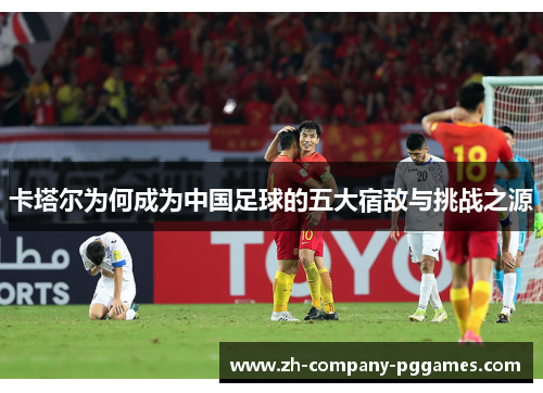 卡塔尔为何成为中国足球的五大宿敌与挑战之源
