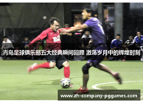 青岛足球俱乐部五大经典瞬间回顾 激荡岁月中的辉煌时刻 青岛足球俱乐部五大经典瞬间回顾 激荡岁月中的辉煌时刻
