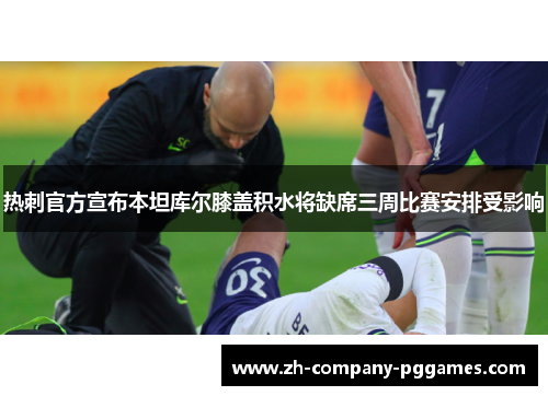 热刺官方宣布本坦库尔膝盖积水将缺席三周比赛安排受影响 热刺官方宣布本坦库尔膝盖积水将缺席三周比赛安排受影响