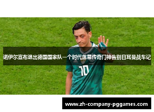 诺伊尔宣布退出德国国家队一个时代落幕传奇门神告别日耳曼战车记